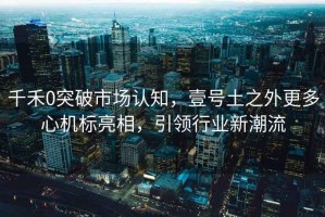 千禾0突破市場認知，壹號土之外更多心機標亮相，引領行業新潮流