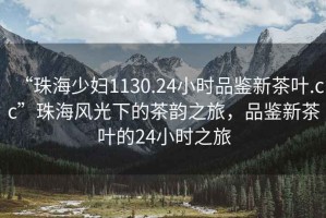 “珠海少婦1130.24小時品鑒新茶葉.cc”珠海風光下的茶韻之旅，品鑒新茶葉的24小時之旅