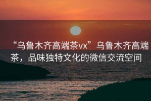 “烏魯木齊高端茶vx”烏魯木齊高端茶，品味獨(dú)特文化的微信交流空間