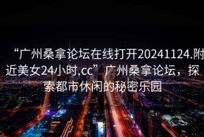 “廣州桑拿論壇在線打開20241124.附近美女24小時.cc”廣州桑拿論壇，探索都市休閑的秘密樂園