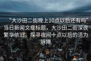 “大沙田二街晚上10點以后還有嗎”當日新聞文章標題，大沙田二街深夜繁華依舊，探尋夜間十點以后的活力脈搏