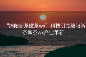 “綿陽新茶嫩茶wx”科技引領(lǐng)綿陽新茶嫩茶wx產(chǎn)業(yè)革新