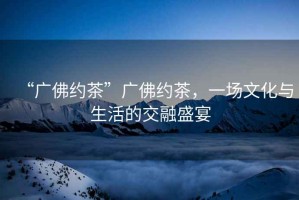 “廣佛約茶”廣佛約茶，一場文化與生活的交融盛宴