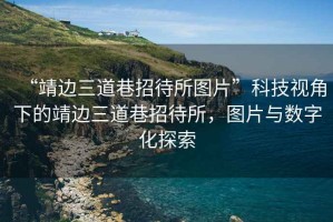 “靖邊三道巷招待所圖片”科技視角下的靖邊三道巷招待所，圖片與數字化探索