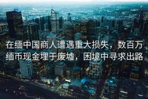 在緬中國商人遭遇重大損失，數百萬緬幣現金埋于廢墟，困境中尋求出路