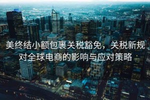 美終結小額包裹關稅豁免，關稅新規對全球電商的影響與應對策略