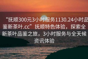 “撫順300元3小時服務1130.24小時品鑒新茶葉.cc”撫順特色體驗，探索全新茶葉品鑒之旅，3小時服務與全天候資訊體驗