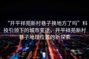 “開平祥苑新村巷子換地方了嗎”科技引領下的城市變遷，開平祥苑新村巷子地理位置的新探索