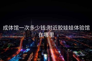 成體館一次多少錢:附近膠娃娃體驗館在哪里