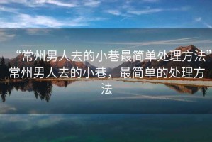 “常州男人去的小巷最簡單處理方法”常州男人去的小巷，最簡單的處理方法