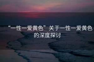 “一性一愛黃色”關于一性一愛黃色的深度探討