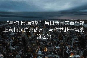 “與你上海約茶”當日新聞文章標題，上海掀起約茶熱潮，與你共赴一場茶韻之旅