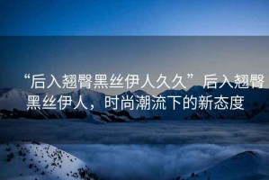 “后入翹臀黑絲伊人久久”后入翹臀黑絲伊人，時尚潮流下的新態度