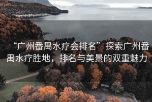“廣州番禺水療會排名”探索廣州番禺水療勝地，排名與美景的雙重魅力