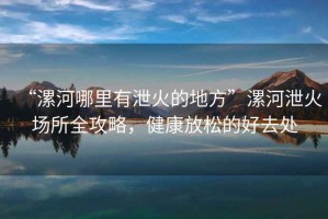 “漯河哪里有泄火的地方”漯河泄火場所全攻略，健康放松的好去處