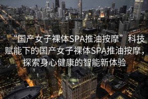 “國產女子裸體SPA推油按摩”科技賦能下的國產女子裸體SPA推油按摩，探索身心健康的智能新體驗