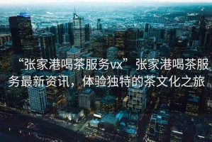 “張家港喝茶服務(wù)vx”張家港喝茶服務(wù)最新資訊，體驗(yàn)獨(dú)特的茶文化之旅