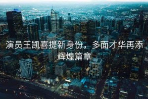 演員王凱喜提新身份，多面才華再添輝煌篇章