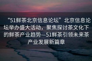 “51鮮茶北京信息論壇”北京信息論壇舉辦盛大活動，聚焦探討茶文化下的鮮茶產業趨勢—51鮮茶引領未來茶產業發展新篇章