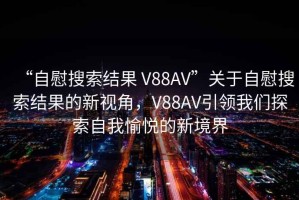 “自慰搜索結果 V88AV”關于自慰搜索結果的新視角，V88AV引領我們探索自我愉悅的新境界