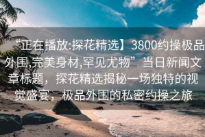 “正在播放:探花精選】3800約操極品外圍,完美身材,罕見尤物”當日新聞文章標題，探花精選揭秘一場獨特的視覺盛宴，極品外圍的私密約操之旅