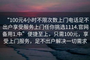 “100元4小時(shí)不限次數(shù)上門電話足不出戶享受服務(wù)上門任你挑選1114.官網(wǎng)備用1.中”便捷至上，只需100元，享受上門服務(wù)，足不出戶解決一切需求