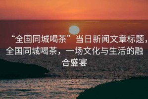 “全國同城喝茶”當日新聞文章標題，全國同城喝茶，一場文化與生活的融合盛宴