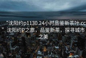 “沈陽(yáng)約p1130.24小時(shí)品鑒新茶葉.cc”沈陽(yáng)約P之旅，品鑒新茶，探尋城市之美