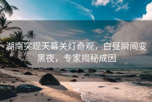 湖南突現天幕關燈奇觀，白晝瞬間變黑夜，專家揭秘成因