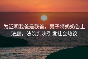 為證明我爸是我爸，男子將奶奶告上法庭，法院判決引發社會熱議