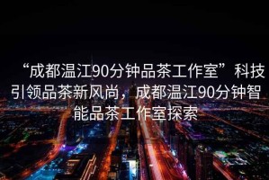 “成都溫江90分鐘品茶工作室”科技引領品茶新風尚，成都溫江90分鐘智能品茶工作室探索