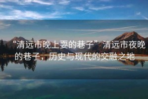 “清遠市晚上耍的巷子”清遠市夜晚的巷子，歷史與現代的交融之地