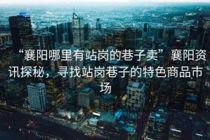 “襄陽(yáng)哪里有站崗的巷子賣(mài)”襄陽(yáng)資訊探秘，尋找站崗巷子的特色商品市場(chǎng)
