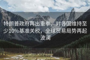 特朗普政府再出重拳，對各國維持至少10%基準關稅，全球貿易局勢再起波瀾