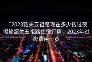 “2023韶關五祖路現在多少錢過夜”揭秘韶關五祖路住宿行情，2023年過夜費用一覽