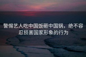 警惕藝人吃中國飯砸中國鍋，絕不容忍損害國家形象的行為