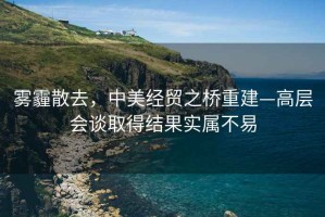 霧霾散去，中美經貿之橋重建—高層會談取得結果實屬不易