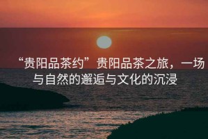 “貴陽品茶約”貴陽品茶之旅，一場與自然的邂逅與文化的沉浸