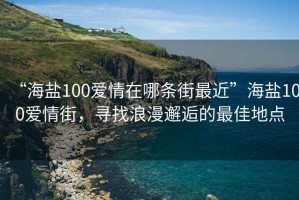 “海鹽100愛情在哪條街最近”海鹽100愛情街，尋找浪漫邂逅的最佳地點
