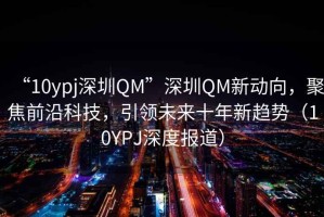 “10ypj深圳QM”深圳QM新動向，聚焦前沿科技，引領未來十年新趨勢（10YPJ深度報道）