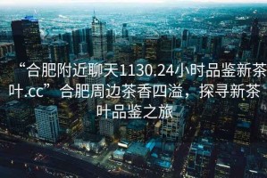 “合肥附近聊天1130.24小時品鑒新茶葉.cc”合肥周邊茶香四溢，探尋新茶葉品鑒之旅