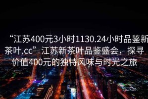“江蘇400元3小時1130.24小時品鑒新茶葉.cc”江蘇新茶葉品鑒盛會，探尋價值400元的獨特風味與時光之旅