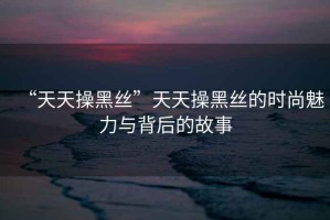 “天天操黑絲”天天操黑絲的時尚魅力與背后的故事