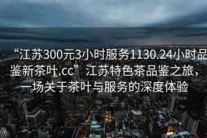 “江蘇300元3小時(shí)服務(wù)1130.24小時(shí)品鑒新茶葉.cc”江蘇特色茶品鑒之旅，一場(chǎng)關(guān)于茶葉與服務(wù)的深度體驗(yàn)