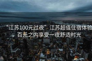 “江蘇100元過夜”江蘇超值住宿體驗，百元之內享受一夜舒適時光