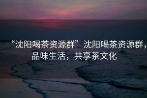 “沈陽喝茶資源群”沈陽喝茶資源群，品味生活，共享茶文化