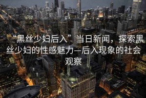 “黑絲少婦后入”當日新聞，探索黑絲少婦的性感魅力—后入現象的社會觀察