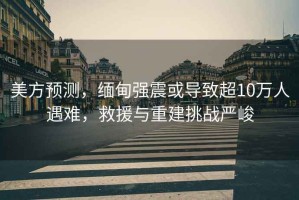 美方預測，緬甸強震或導致超10萬人遇難，救援與重建挑戰嚴峻