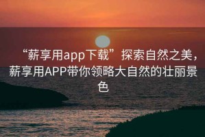 “薪享用app下載”探索自然之美，薪享用APP帶你領略大自然的壯麗景色