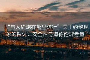 “與人約炮在哪里進行”關于約炮現象的探討，安全性與道德倫理考量